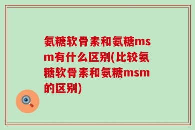 氨糖软骨素和氨糖msm有什么区别(比较氨糖软骨素和氨糖msm的区别)