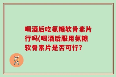 喝酒后吃氨糖软骨素片行吗(喝酒后服用氨糖软骨素片是否可行？