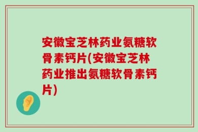 安徽宝芝林药业氨糖软骨素钙片(安徽宝芝林药业推出氨糖软骨素钙片)