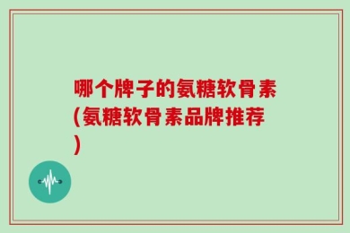 哪个牌子的氨糖软骨素(氨糖软骨素品牌推荐)