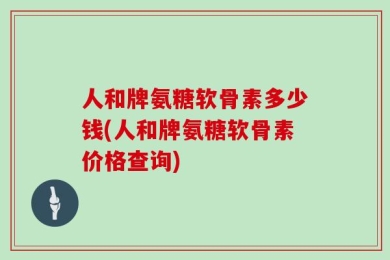 人和牌氨糖软骨素多少钱(人和牌氨糖软骨素价格查询)
