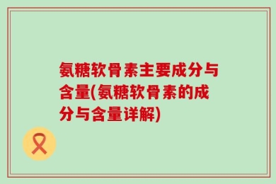 氨糖软骨素主要成分与含量(氨糖软骨素的成分与含量详解)