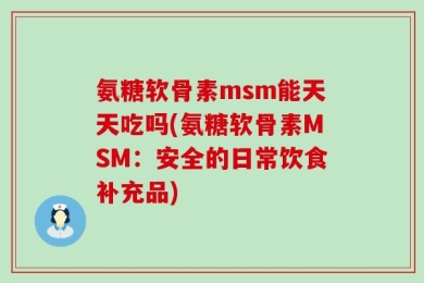 氨糖软骨素msm能天天吃吗(氨糖软骨素MSM：安全的日常饮食补充品)