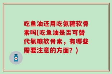 吃鱼油还用吃氨糖软骨素吗(吃鱼油是否可替代氨糖软骨素，有哪些需要注意的方面？)