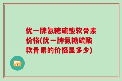 优一牌氨糖硫酸软骨素价格(优一牌氨糖硫酸软骨素的价格是多少)