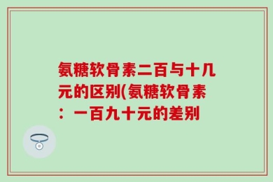 氨糖软骨素二百与十几元的区别(氨糖软骨素：一百九十元的差别