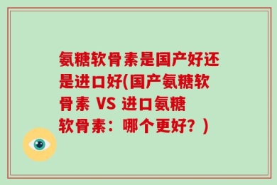 氨糖软骨素是国产好还是进口好(国产氨糖软骨素 VS 进口氨糖软骨素：哪个更好？)