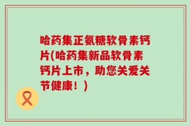 哈药集正氨糖软骨素钙片(哈药集新品软骨素钙片上市，助您关爱关节健康！)