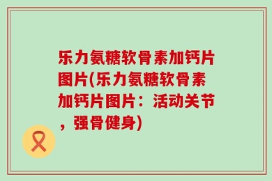 乐力氨糖软骨素加钙片图片(乐力氨糖软骨素加钙片图片：活动关节，强骨健身)