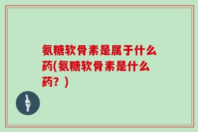 氨糖软骨素是属于什么药(氨糖软骨素是什么药？)