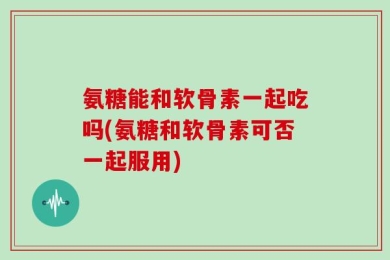 氨糖能和软骨素一起吃吗(氨糖和软骨素可否一起服用)