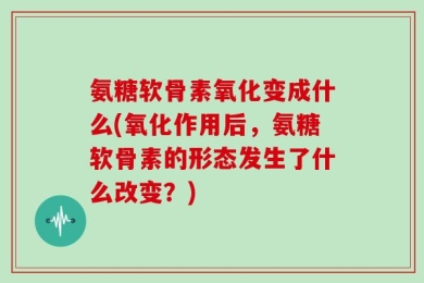 氨糖软骨素氧化变成什么(氧化作用后，氨糖软骨素的形态发生了什么改变？)