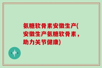 氨糖软骨素安徽生产(安徽生产氨糖软骨素，助力关节健康)