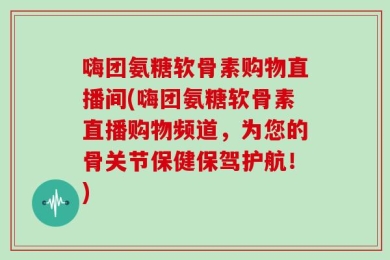 嗨团氨糖软骨素购物直播间(嗨团氨糖软骨素直播购物频道，为您的骨关节保健保驾护航！)