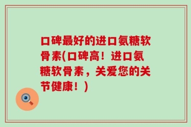 口碑最好的进口氨糖软骨素(口碑高！进口氨糖软骨素，关爱您的关节健康！)