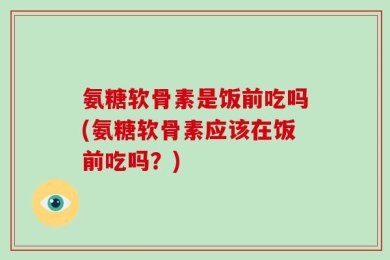 氨糖软骨素是饭前吃吗(氨糖软骨素应该在饭前吃吗？)