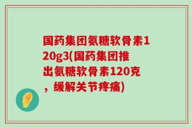 国药集团氨糖软骨素120g3(国药集团推出氨糖软骨素120克，缓解关节疼痛)