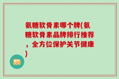 氨糖软骨素哪个牌(氨糖软骨素品牌排行推荐，全方位保护关节健康)