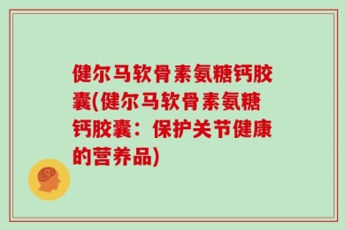 健尔马软骨素氨糖钙胶囊(健尔马软骨素氨糖钙胶囊：保护关节健康的营养品)