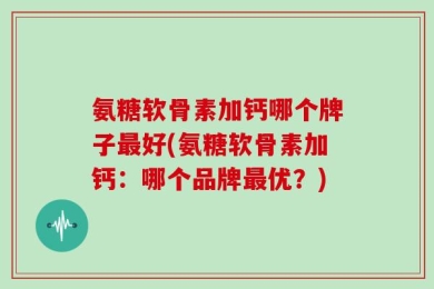 氨糖软骨素加钙哪个牌子最好(氨糖软骨素加钙：哪个品牌最优？)