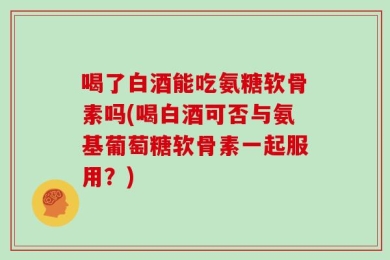 喝了白酒能吃氨糖软骨素吗(喝白酒可否与氨基葡萄糖软骨素一起服用？)