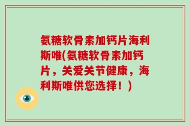 氨糖软骨素加钙片海利斯唯(氨糖软骨素加钙片，关爱关节健康，海利斯唯供您选择！)