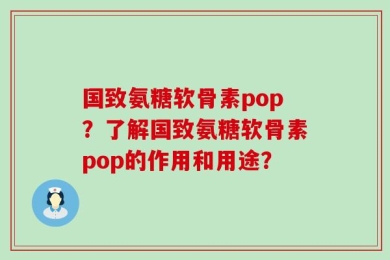 国致氨糖软骨素pop？了解国致氨糖软骨素pop的作用和用途？
