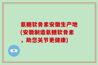 氨糖软骨素安徽生产地(安徽制造氨糖软骨素，助您关节更健康)