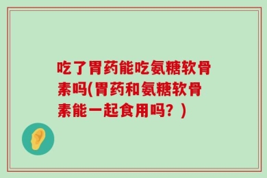 吃了胃药能吃氨糖软骨素吗(胃药和氨糖软骨素能一起食用吗？)