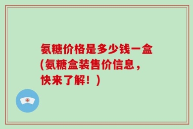 氨糖价格是多少钱一盒(氨糖盒装售价信息，快来了解！)