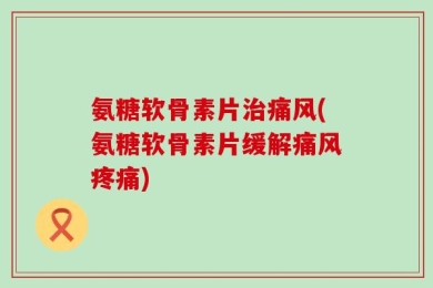 氨糖软骨素片治痛风(氨糖软骨素片缓解痛风疼痛)