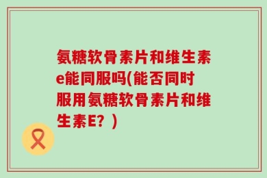氨糖软骨素片和维生素e能同服吗(能否同时服用氨糖软骨素片和维生素E？)