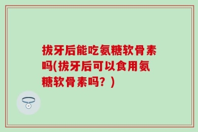 拔牙后能吃氨糖软骨素吗(拔牙后可以食用氨糖软骨素吗？)