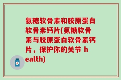 氨糖软骨素和胶原蛋白软骨素钙片(氨糖软骨素与胶原蛋白软骨素钙片，保护你的关节 health)
