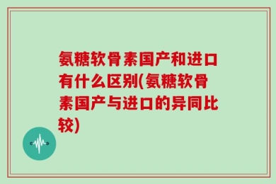 氨糖软骨素国产和进口有什么区别(氨糖软骨素国产与进口的异同比较)