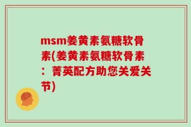 msm姜黄素氨糖软骨素(姜黄素氨糖软骨素：菁英配方助您关爱关节)