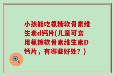 小孩能吃氨糖软骨素维生素d钙片(儿童可食用氨糖软骨素维生素D钙片，有哪些好处？)