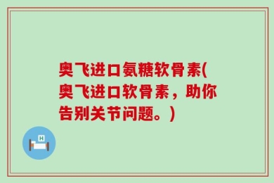 奥飞进口氨糖软骨素(奥飞进口软骨素，助你告别关节问题。)