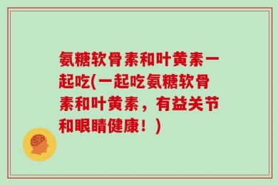 氨糖软骨素和叶黄素一起吃(一起吃氨糖软骨素和叶黄素，有益关节和眼睛健康！)