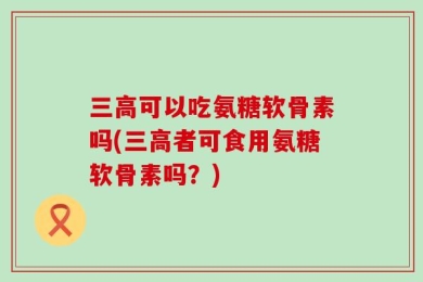 三高可以吃氨糖软骨素吗(三高者可食用氨糖软骨素吗？)
