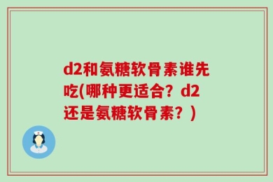 d2和氨糖软骨素谁先吃(哪种更适合？d2还是氨糖软骨素？)
