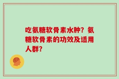 吃氨糖软骨素水肿？氨糖软骨素的功效及适用人群？