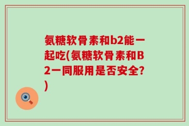 氨糖软骨素和b2能一起吃(氨糖软骨素和B2一同服用是否安全？)
