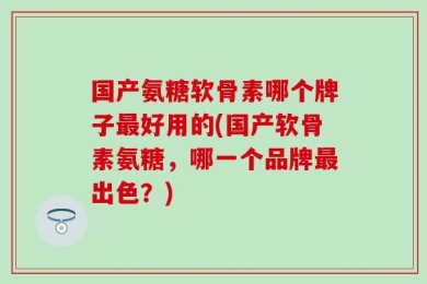 国产氨糖软骨素哪个牌子最好用的(国产软骨素氨糖，哪一个品牌最出色？)