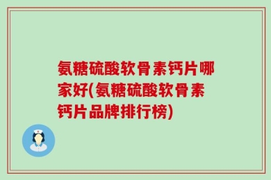 氨糖硫酸软骨素钙片哪家好(氨糖硫酸软骨素钙片品牌排行榜)