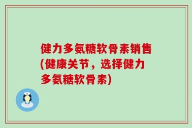 健力多氨糖软骨素销售(健康关节，选择健力多氨糖软骨素)