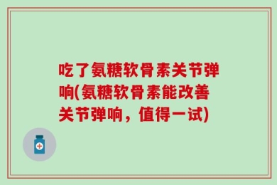 吃了氨糖软骨素关节弹响(氨糖软骨素能改善关节弹响，值得一试)