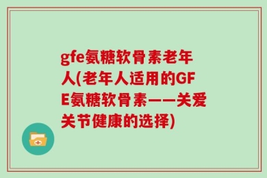 gfe氨糖软骨素老年人(老年人适用的GFE氨糖软骨素——关爱关节健康的选择)