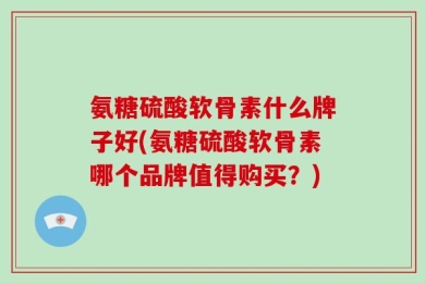 氨糖硫酸软骨素什么牌子好(氨糖硫酸软骨素哪个品牌值得购买？)
