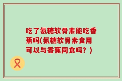 吃了氨糖软骨素能吃香蕉吗(氨糖软骨素食用可以与香蕉同食吗？)
